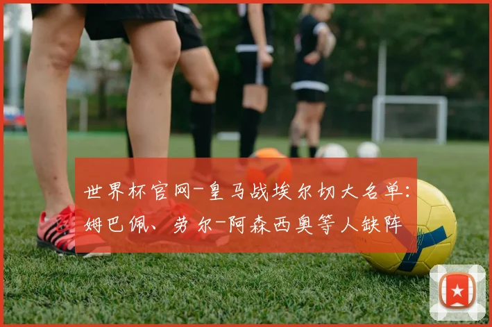 世界杯官网-皇马战埃尔切大名单：姆巴佩、劳尔-阿森西奥等人缺阵