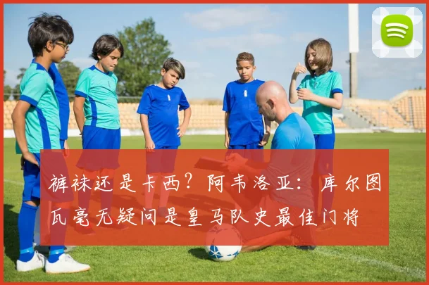 裤袜还是卡西？阿韦洛亚：库尔图瓦毫无疑问是皇马队史最佳门将